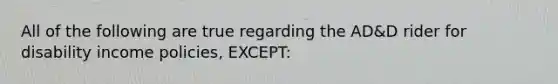 All of the following are true regarding the AD&D rider for disability income policies, EXCEPT: