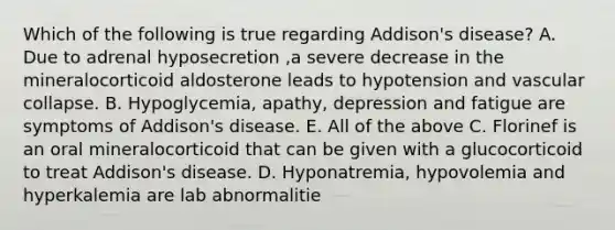 Which of the following is true regarding Addison's disease? A. Due to adrenal hyposecretion ,a severe decrease in the mineralocorticoid aldosterone leads to hypotension and vascular collapse. B. Hypoglycemia, apathy, depression and fatigue are symptoms of Addison's disease. E. All of the above C. Florinef is an oral mineralocorticoid that can be given with a glucocorticoid to treat Addison's disease. D. Hyponatremia, hypovolemia and hyperkalemia are lab abnormalitie