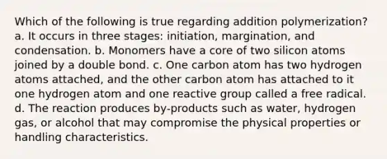 Which of the following is true regarding addition polymerization? a. It occurs in three stages: initiation, margination, and condensation. b. Monomers have a core of two silicon atoms joined by a double bond. c. One carbon atom has two hydrogen atoms attached, and the other carbon atom has attached to it one hydrogen atom and one reactive group called a free radical. d. The reaction produces by-products such as water, hydrogen gas, or alcohol that may compromise the physical properties or handling characteristics.