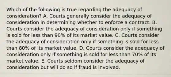 Which of the following is true regarding the adequacy of consideration? A. Courts generally consider the adequacy of consideration in determining whether to enforce a contract. B. Courts consider the adequacy of consideration only if something is sold for less than 90% of its market value. C. Courts consider the adequacy of consideration only if something is sold for less than 80% of its market value. D. Courts consider the adequacy of consideration only if something is sold for less than 70% of its market value. E. Courts seldom consider the adequacy of consideration but will do so if fraud is involved.