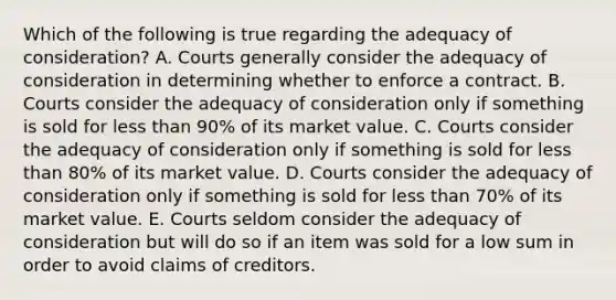 Which of the following is true regarding the adequacy of consideration? A. Courts generally consider the adequacy of consideration in determining whether to enforce a contract. B. Courts consider the adequacy of consideration only if something is sold for less than 90% of its market value. C. Courts consider the adequacy of consideration only if something is sold for less than 80% of its market value. D. Courts consider the adequacy of consideration only if something is sold for less than 70% of its market value. E. Courts seldom consider the adequacy of consideration but will do so if an item was sold for a low sum in order to avoid claims of creditors.