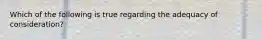 Which of the following is true regarding the adequacy of consideration?