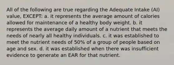 All of the following are true regarding the Adequate Intake (AI) value, EXCEPT: a. it represents the average amount of calories allowed for maintenance of a healthy body weight. b. it represents the average daily amount of a nutrient that meets the needs of nearly all healthy individuals. c. it was established to meet the nutrient needs of 50% of a group of people based on age and sex. d. it was established when there was insufficient evidence to generate an EAR for that nutrient.