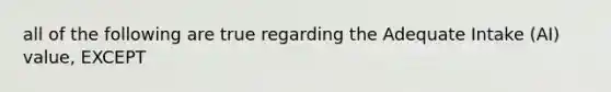 all of the following are true regarding the Adequate Intake (AI) value, EXCEPT