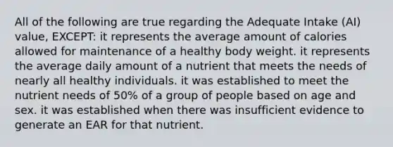 All of the following are true regarding the Adequate Intake (AI) value, EXCEPT: it represents the average amount of calories allowed for maintenance of a healthy body weight. it represents the average daily amount of a nutrient that meets the needs of nearly all healthy individuals. it was established to meet the nutrient needs of 50% of a group of people based on age and sex. it was established when there was insufficient evidence to generate an EAR for that nutrient.