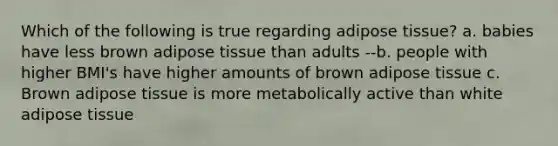 Which of the following is true regarding adipose tissue? a. babies have less brown adipose tissue than adults --b. people with higher BMI's have higher amounts of brown adipose tissue c. Brown adipose tissue is more metabolically active than white adipose tissue