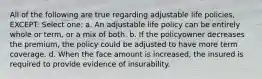 All of the following are true regarding adjustable life policies, EXCEPT: Select one: a. An adjustable life policy can be entirely whole or term, or a mix of both. b. If the policyowner decreases the premium, the policy could be adjusted to have more term coverage. d. When the face amount is increased, the insured is required to provide evidence of insurability.