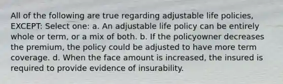 All of the following are true regarding adjustable life policies, EXCEPT: Select one: a. An adjustable life policy can be entirely whole or term, or a mix of both. b. If the policyowner decreases the premium, the policy could be adjusted to have more term coverage. d. When the face amount is increased, the insured is required to provide evidence of insurability.