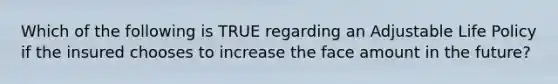 Which of the following is TRUE regarding an Adjustable Life Policy if the insured chooses to increase the face amount in the future?