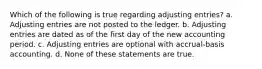 Which of the following is true regarding adjusting entries? a. Adjusting entries are not posted to the ledger. b. Adjusting entries are dated as of the first day of the new accounting period. c. Adjusting entries are optional with accrual-basis accounting. d. None of these statements are true.