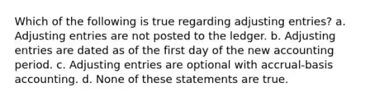 Which of the following is true regarding adjusting entries? a. Adjusting entries are not posted to the ledger. b. Adjusting entries are dated as of the first day of the new accounting period. c. Adjusting entries are optional with accrual-basis accounting. d. None of these statements are true.