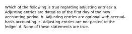 Which of the following is true regarding adjusting entries? a. Adjusting entries are dated as of the first day of the new accounting period. b. Adjusting entries are optional with accrual-basis accounting. c. Adjusting entries are not posted to the ledger. d. None of these statements are true.