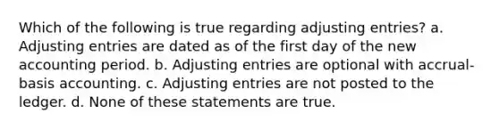 Which of the following is true regarding <a href='https://www.questionai.com/knowledge/kGxhM5fzgy-adjusting-entries' class='anchor-knowledge'>adjusting entries</a>? a. Adjusting entries are dated as of the first day of the new accounting period. b. Adjusting entries are optional with accrual-basis accounting. c. Adjusting entries are not posted to the ledger. d. None of these statements are true.