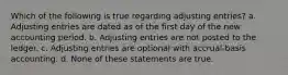 Which of the following is true regarding adjusting entries? a. Adjusting entries are dated as of the first day of the new accounting period. b. Adjusting entries are not posted to the ledger. c. Adjusting entries are optional with accrual-basis accounting. d. None of these statements are true.