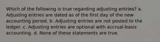 Which of the following is true regarding adjusting entries? a. Adjusting entries are dated as of the first day of the new accounting period. b. Adjusting entries are not posted to the ledger. c. Adjusting entries are optional with accrual-basis accounting. d. None of these statements are true.