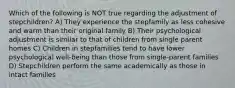 Which of the following is NOT true regarding the adjustment of stepchildren? A) They experience the stepfamily as less cohesive and warm than their original family B) Their psychological adjustment is similar to that of children from single parent homes C) Children in stepfamilies tend to have lower psychological well-being than those from single-parent families D) Stepchildren perform the same academically as those in intact families