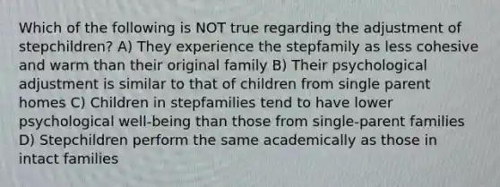 Which of the following is NOT true regarding the adjustment of stepchildren? A) They experience the stepfamily as less cohesive and warm than their original family B) Their psychological adjustment is similar to that of children from single parent homes C) Children in stepfamilies tend to have lower psychological well-being than those from single-parent families D) Stepchildren perform the same academically as those in intact families