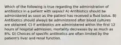 Which of the following is true regarding the administration of antibiotics in a patient with sepsis? A) Antibiotics should be administered as soon as the patient has received a fluid bolus. B) Antibiotics should always be administered after blood cultures are obtained. C) If antibiotics are administered within the first 12 hours of hospital admission, mortality decreases by as much as 8%. D) Choices of specific antibiotics are often limited by the patient's liver and renal function.