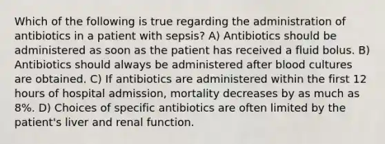 Which of the following is true regarding the administration of antibiotics in a patient with sepsis? A) Antibiotics should be administered as soon as the patient has received a fluid bolus. B) Antibiotics should always be administered after blood cultures are obtained. C) If antibiotics are administered within the first 12 hours of hospital admission, mortality decreases by as much as 8%. D) Choices of specific antibiotics are often limited by the patient's liver and renal function.