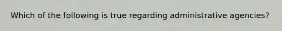 Which of the following is true regarding administrative agencies?