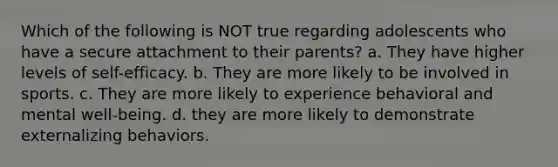 Which of the following is NOT true regarding adolescents who have a secure attachment to their parents? a. They have higher levels of self-efficacy. b. They are more likely to be involved in sports. c. They are more likely to experience behavioral and mental well-being. d. they are more likely to demonstrate externalizing behaviors.