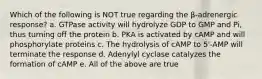 Which of the following is NOT true regarding the β-adrenergic response? a. GTPase activity will hydrolyze GDP to GMP and Pi, thus turning off the protein b. PKA is activated by cAMP and will phosphorylate proteins c. The hydrolysis of cAMP to 5'-AMP will terminate the response d. Adenylyl cyclase catalyzes the formation of cAMP e. All of the above are true