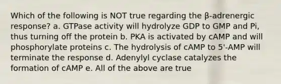 Which of the following is NOT true regarding the β-adrenergic response? a. GTPase activity will hydrolyze GDP to GMP and Pi, thus turning off the protein b. PKA is activated by cAMP and will phosphorylate proteins c. The hydrolysis of cAMP to 5'-AMP will terminate the response d. Adenylyl cyclase catalyzes the formation of cAMP e. All of the above are true