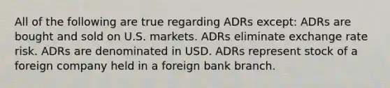 All of the following are true regarding ADRs except: ADRs are bought and sold on U.S. markets. ADRs eliminate exchange rate risk. ADRs are denominated in USD. ADRs represent stock of a foreign company held in a foreign bank branch.