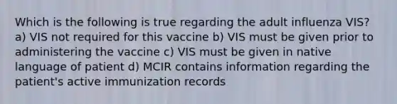 Which is the following is true regarding the adult influenza VIS? a) VIS not required for this vaccine b) VIS must be given prior to administering the vaccine c) VIS must be given in native language of patient d) MCIR contains information regarding the patient's active immunization records