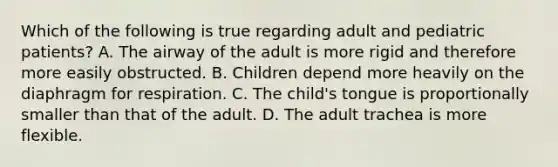 Which of the following is true regarding adult and pediatric patients? A. The airway of the adult is more rigid and therefore more easily obstructed. B. Children depend more heavily on the diaphragm for respiration. C. The child's tongue is proportionally smaller than that of the adult. D. The adult trachea is more flexible.