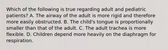 Which of the following is true regarding adult and pediatric​ patients? A. The airway of the adult is more rigid and therefore more easily obstructed. B. The​ child's tongue is proportionally smaller than that of the adult. C. The adult trachea is more flexible. D. Children depend more heavily on the diaphragm for respiration.