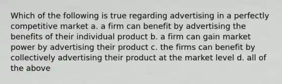 Which of the following is true regarding advertising in a perfectly competitive market a. a firm can benefit by advertising the benefits of their individual product b. a firm can gain market power by advertising their product c. the firms can benefit by collectively advertising their product at the market level d. all of the above