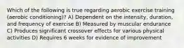 Which of the following is true regarding aerobic exercise training (aerobic conditioning)? A) Dependent on the intensity, duration, and frequency of exercise B) Measured by muscular endurance C) Produces significant crossover effects for various physical activities D) Requires 6 weeks for evidence of improvement