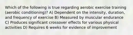 Which of the following is true regarding aerobic exercise training (aerobic conditioning)? A) Dependent on the intensity, duration, and frequency of exercise B) Measured by muscular endurance C) Produces significant crossover effects for various physical activities D) Requires 6 weeks for evidence of improvement