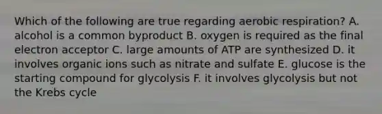 Which of the following are true regarding <a href='https://www.questionai.com/knowledge/kyxGdbadrV-aerobic-respiration' class='anchor-knowledge'>aerobic respiration</a>? A. alcohol is a common byproduct B. oxygen is required as the final electron acceptor C. large amounts of ATP are synthesized D. it involves organic ions such as nitrate and sulfate E. glucose is the starting compound for glycolysis F. it involves glycolysis but not the <a href='https://www.questionai.com/knowledge/kqfW58SNl2-krebs-cycle' class='anchor-knowledge'>krebs cycle</a>