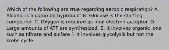 Which of the following are true regarding aerobic respiration? A. Alcohol is a common byproduct B. Glucose is the starting compound. C. Oxygen is required as final electron acceptor. D. Large amounts of ATP are synthesized. E. It involves organic ions such as nitrate and sulfate F. It involves glycolysis but not the krebs cycle.