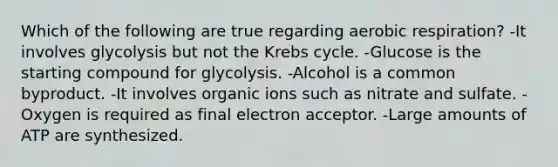 Which of the following are true regarding aerobic respiration? -It involves glycolysis but not the Krebs cycle. -Glucose is the starting compound for glycolysis. -Alcohol is a common byproduct. -It involves organic ions such as nitrate and sulfate. -Oxygen is required as final electron acceptor. -Large amounts of ATP are synthesized.