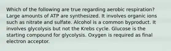 Which of the following are true regarding aerobic respiration? Large amounts of ATP are synthesized. It involves organic ions such as nitrate and sulfate. Alcohol is a common byproduct. It involves glycolysis but not the Krebs cycle. Glucose is the starting compound for glycolysis. Oxygen is required as final electron acceptor.