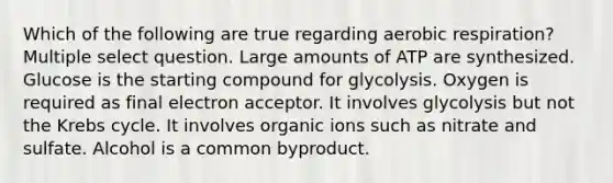 Which of the following are true regarding aerobic respiration? Multiple select question. Large amounts of ATP are synthesized. Glucose is the starting compound for glycolysis. Oxygen is required as final electron acceptor. It involves glycolysis but not the Krebs cycle. It involves organic ions such as nitrate and sulfate. Alcohol is a common byproduct.