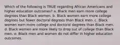 Which of the following is TRUE regarding African Americans and higher education outcomes? a. Black men earn more college degrees than Black women. b. Black women earn more college degrees but fewer doctoral degrees than Black men. c. Black women earn more college and doctoral degrees than Black men. d. Black women are more likely to drop out of college than Black men. e. Black men and women do not differ in higher education outcomes.