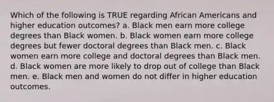 Which of the following is TRUE regarding <a href='https://www.questionai.com/knowledge/kktT1tbvGH-african-americans' class='anchor-knowledge'>african americans</a> and higher education outcomes? a. Black men earn more college degrees than Black women. b. Black women earn more college degrees but fewer doctoral degrees than Black men. c. Black women earn more college and doctoral degrees than Black men. d. Black women are more likely to drop out of college than Black men. e. Black men and women do not differ in higher education outcomes.