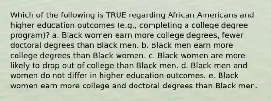 Which of the following is TRUE regarding <a href='https://www.questionai.com/knowledge/kktT1tbvGH-african-americans' class='anchor-knowledge'>african americans</a> and higher education outcomes (e.g., completing a college degree program)? a. Black women earn more college degrees, fewer doctoral degrees than Black men. b. Black men earn more college degrees than Black women. c. Black women are more likely to drop out of college than Black men. d. Black men and women do not differ in higher education outcomes. e. Black women earn more college and doctoral degrees than Black men.