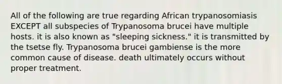 All of the following are true regarding African trypanosomiasis EXCEPT all subspecies of Trypanosoma brucei have multiple hosts. it is also known as "sleeping sickness." it is transmitted by the tsetse fly. Trypanosoma brucei gambiense is the more common cause of disease. death ultimately occurs without proper treatment.