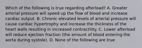 Which of the following is true regarding afterload? A. Greater arterial pressure will speed up the flow of blood and increase cardiac output. B. Chronic elevated levels of arterial pressure will cause cardiac hypertrophy and increase the thickness of the heart walls resulting in increased contractility. C. Lower afterload will reduce ejection fraction (the amount of blood entering the aorta during systole). D. None of the following are true