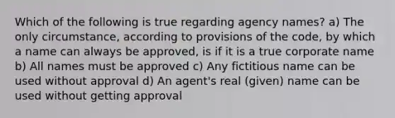 Which of the following is true regarding agency names? a) The only circumstance, according to provisions of the code, by which a name can always be approved, is if it is a true corporate name b) All names must be approved c) Any fictitious name can be used without approval d) An agent's real (given) name can be used without getting approval