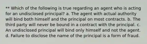 ** Which of the following is true regarding an agent who is acting for an undisclosed principal? a. The agent with actual authority will bind both himself and the principal on most contracts. b. The third party will never be bound in a contract with the principal. c. An undisclosed principal will bind only himself and not the agent. d. Failure to disclose the name of the principal is a form of fraud.