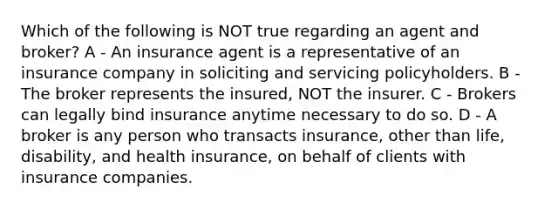 Which of the following is NOT true regarding an agent and broker? A - An insurance agent is a representative of an insurance company in soliciting and servicing policyholders. B - The broker represents the insured, NOT the insurer. C - Brokers can legally bind insurance anytime necessary to do so. D - A broker is any person who transacts insurance, other than life, disability, and health insurance, on behalf of clients with insurance companies.