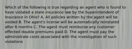 Which of the following is true regarding an agent who is found to have violated a state insurance law by the Superintendent of Insurance in Ohio? A. All policies written by the agent will be voided B. The agent's license will be automatically reinstated after 6 months C. The agent must reimburse any customer effected double premiums paid D. The agent must pay the administrate costs associated with the investigation of such violations