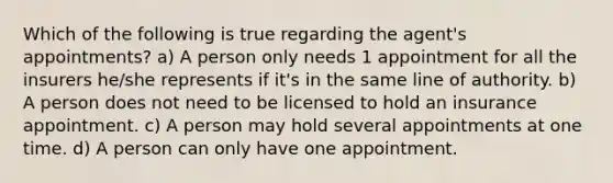 Which of the following is true regarding the agent's appointments? a) A person only needs 1 appointment for all the insurers he/she represents if it's in the same line of authority. b) A person does not need to be licensed to hold an insurance appointment. c) A person may hold several appointments at one time. d) A person can only have one appointment.