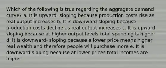 Which of the following is true regarding the aggregate demand curve? a. It is upward- sloping because production costs rise as real output increases b. It is downward sloping because production costs decline as real output increases c. It is upward sloping because at higher output levels total spending is higher d. It is downward- sloping because a lower price means higher real wealth and therefore people will purchase more e. It is downward sloping because at lower prices total incomes are higher